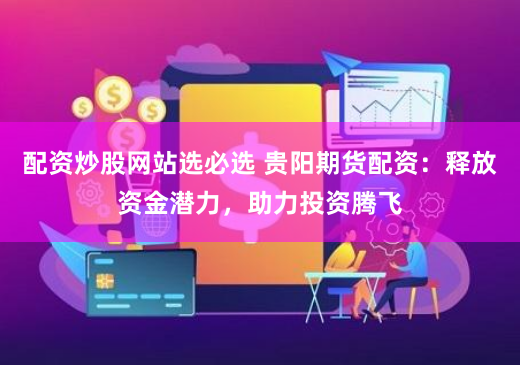 配资炒股网站选必选 贵阳期货配资：释放资金潜力，助力投资腾飞