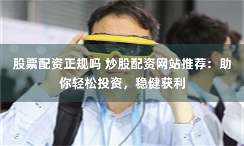 股票配资正规吗 炒股配资网站推荐：助你轻松投资，稳健获利