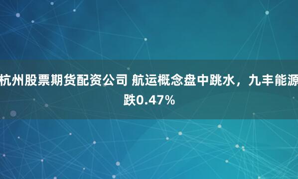 杭州股票期货配资公司 航运概念盘中跳水，九丰能源跌0.47%