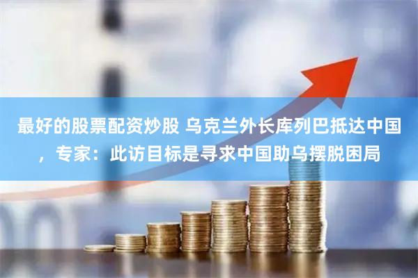 最好的股票配资炒股 乌克兰外长库列巴抵达中国，专家：此访目标是寻求中国助乌摆脱困局