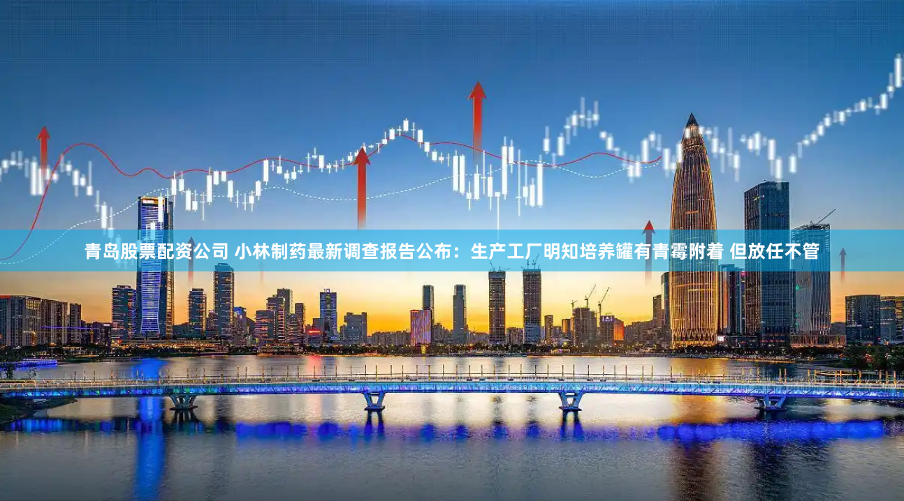 青岛股票配资公司 小林制药最新调查报告公布：生产工厂明知培养罐有青霉附着 但放任不管