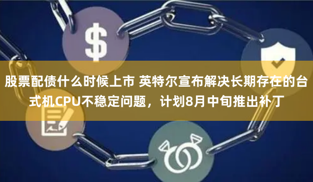 股票配债什么时候上市 英特尔宣布解决长期存在的台式机CPU不稳定问题，计划8月中旬推出补丁