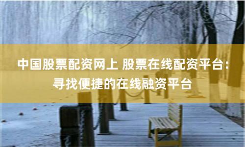 中国股票配资网上 股票在线配资平台：寻找便捷的在线融资平台