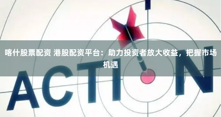 喀什股票配资 港股配资平台：助力投资者放大收益，把握市场机遇