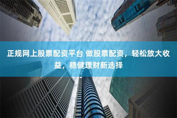 正规网上股票配资平台 做股票配资，轻松放大收益，稳健理财新选择