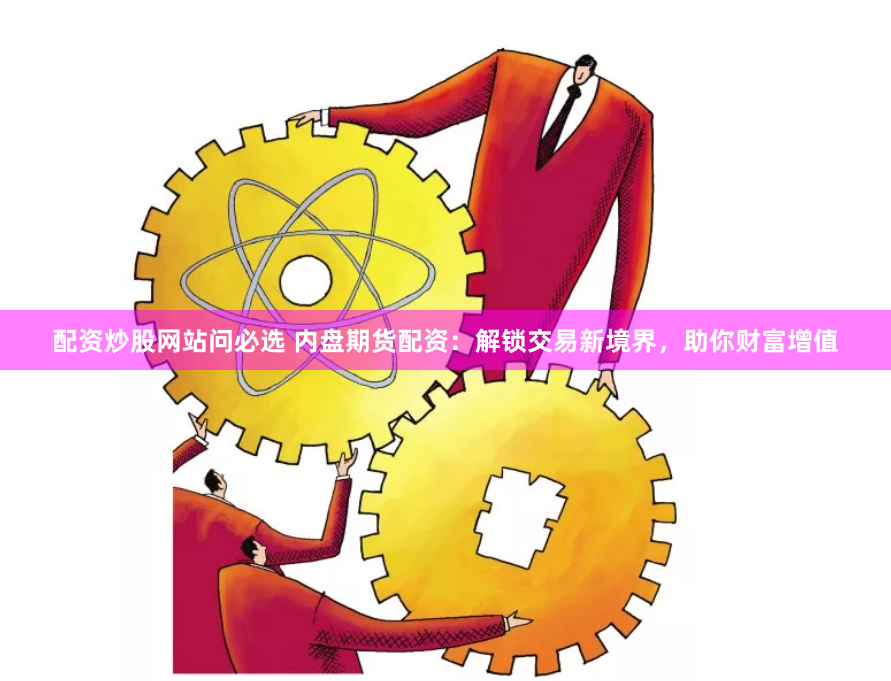 配资炒股网站问必选 内盘期货配资：解锁交易新境界，助你财富增值