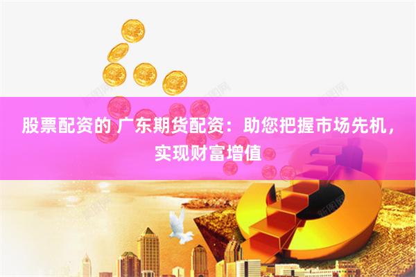 股票配资的 广东期货配资：助您把握市场先机，实现财富增值