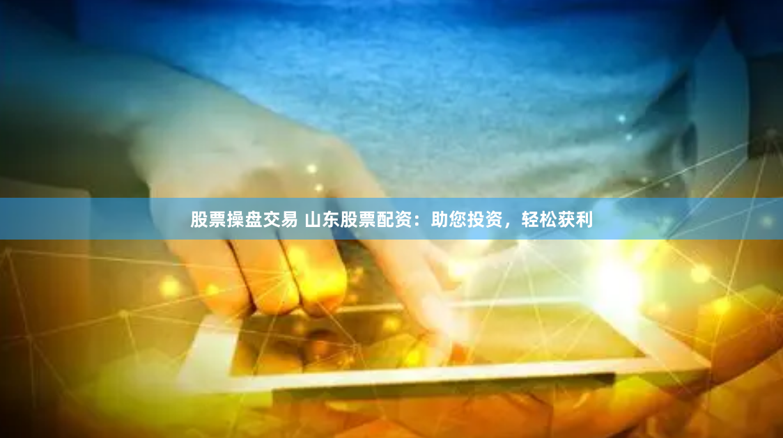 股票操盘交易 山东股票配资：助您投资，轻松获利