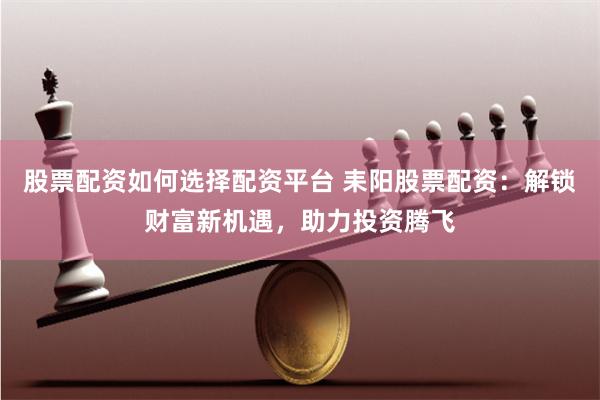 股票配资如何选择配资平台 耒阳股票配资：解锁财富新机遇，助力投资腾飞