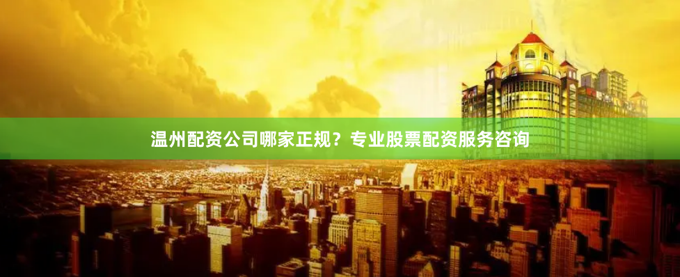 温州配资公司哪家正规？专业股票配资服务咨询