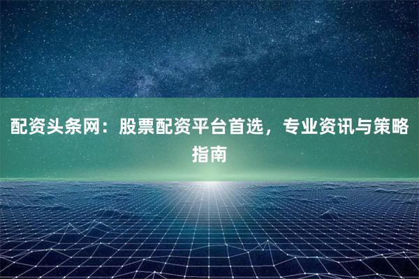 配资头条网：股票配资平台首选，专业资讯与策略指南
